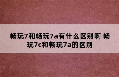 畅玩7和畅玩7a有什么区别啊 畅玩7c和畅玩7a的区别